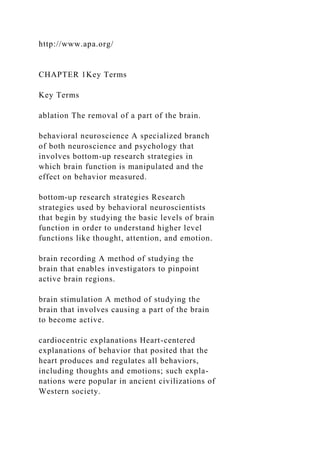 http://www.apa.org/
CHAPTER 1Key Terms
Key Terms
ablation The removal of a part of the brain.
behavioral neuroscience A specialized branch
of both neuroscience and psychology that
involves bottom-up research strategies in
which brain function is manipulated and the
effect on behavior measured.
bottom-up research strategies Research
strategies used by behavioral neuroscientists
that begin by studying the basic levels of brain
function in order to understand higher level
functions like thought, attention, and emotion.
brain recording A method of studying the
brain that enables investigators to pinpoint
active brain regions.
brain stimulation A method of studying the
brain that involves causing a part of the brain
to become active.
cardiocentric explanations Heart-centered
explanations of behavior that posited that the
heart produces and regulates all behaviors,
including thoughts and emotions; such expla-
nations were popular in ancient civilizations of
Western society.
 