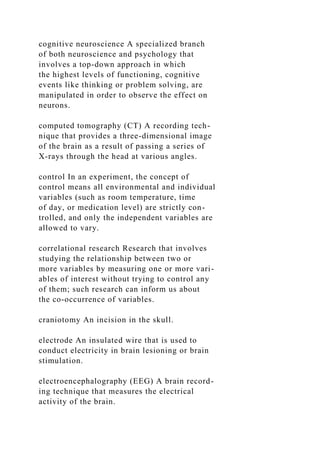 cognitive neuroscience A specialized branch
of both neuroscience and psychology that
involves a top-down approach in which
the highest levels of functioning, cognitive
events like thinking or problem solving, are
manipulated in order to observe the effect on
neurons.
computed tomography (CT) A recording tech-
nique that provides a three-dimensional image
of the brain as a result of passing a series of
X-rays through the head at various angles.
control In an experiment, the concept of
control means all environmental and individual
variables (such as room temperature, time
of day, or medication level) are strictly con-
trolled, and only the independent variables are
allowed to vary.
correlational research Research that involves
studying the relationship between two or
more variables by measuring one or more vari-
ables of interest without trying to control any
of them; such research can inform us about
the co-occurrence of variables.
craniotomy An incision in the skull.
electrode An insulated wire that is used to
conduct electricity in brain lesioning or brain
stimulation.
electroencephalography (EEG) A brain record-
ing technique that measures the electrical
activity of the brain.
 