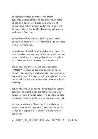 encephalocentric explanations Brain-
centered explanations of behavior that came
about as a result of dissection studies of
human and other animal cadavers in ancient
Greece, which led to the discovery of nerves
and nerve function.
event-related potential (ERP) A measured
change in brain activity following the presenta-
tion of a stimulus.
experiment A method of conducting research
that involves measuring behavior while one or
more variables are manipulated and all other
variables are held constant or controlled.
functional magnetic resonance imaging
(fMRI) A recording technique that is based
on MRI technology and permits localization of
accumulation of oxygenated hemoglobin in the
brain, which indicates areas of increased brain
activity.
functionalism A concept introduced by Ameri-
can psychologist William James to explain
behavior based on its selective advantage (that
is, its survival benefit to a particular species).
holism A theory of how the brain divides its
labors that holds that every area of the brain
is equally capable of controlling all human
functions.
wiL81028_01_c01_001-030.indd 28 7/10/13 12:24 PM
 