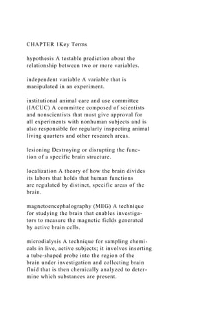 CHAPTER 1Key Terms
hypothesis A testable prediction about the
relationship between two or more variables.
independent variable A variable that is
manipulated in an experiment.
institutional animal care and use committee
(IACUC) A committee composed of scientists
and nonscientists that must give approval for
all experiments with nonhuman subjects and is
also responsible for regularly inspecting animal
living quarters and other research areas.
lesioning Destroying or disrupting the func-
tion of a specific brain structure.
localization A theory of how the brain divides
its labors that holds that human functions
are regulated by distinct, specific areas of the
brain.
magnetoencephalography (MEG) A technique
for studying the brain that enables investiga-
tors to measure the magnetic fields generated
by active brain cells.
microdialysis A technique for sampling chemi-
cals in live, active subjects; it involves inserting
a tube-shaped probe into the region of the
brain under investigation and collecting brain
fluid that is then chemically analyzed to deter-
mine which substances are present.
 