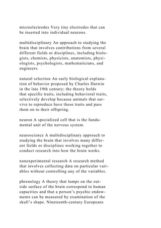 microelectrodes Very tiny electrodes that can
be inserted into individual neurons.
multidisciplinary An approach to studying the
brain that involves contributions from several
different fields or disciplines, including biolo-
gists, chemists, physicists, anatomists, physi-
ologists, psychologists, mathematicians, and
engineers.
natural selection An early biological explana-
tion of behavior proposed by Charles Darwin
in the late 19th century; the theory holds
that specific traits, including behavioral traits,
selectively develop because animals that sur-
vive to reproduce have those traits and pass
them on to their offspring.
neuron A specialized cell that is the funda-
mental unit of the nervous system.
neuroscience A multidisciplinary approach to
studying the brain that involves many differ-
ent fields or disciplines working together to
conduct research into how the brain works.
nonexperimental research A research method
that involves collecting data on particular vari-
ables without controlling any of the variables.
phrenology A theory that lumps on the out-
side surface of the brain correspond to human
capacities and that a person’s psychic endow-
ments can be measured by examination of the
skull’s shape. Nineteenth-century Europeans
 