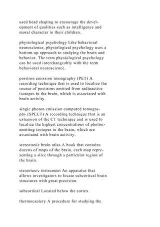used head shaping to encourage the devel-
opment of qualities such as intelligence and
moral character in their children.
physiological psychology Like behavioral
neuroscience, physiological psychology uses a
bottom-up approach to studying the brain and
behavior. The term physiological psychology
can be used interchangeably with the term
behavioral neuroscience.
positron emission tomography (PET) A
recording technique that is used to localize the
source of positrons emitted from radioactive
isotopes in the brain, which is associated with
brain activity.
single photon emission computed tomogra-
phy (SPECT) A recording technique that is an
extension of the CT technique and is used to
localize the highest concentrations of photon-
emitting isotopes in the brain, which are
associated with brain activity.
stereotaxic brain atlas A book that contains
dozens of maps of the brain, each map repre-
senting a slice through a particular region of
the brain.
stereotaxic instrument An apparatus that
allows investigators to locate subcortical brain
structures with great precision.
subcortical Located below the cortex.
thermocautery A procedure for studying the
 