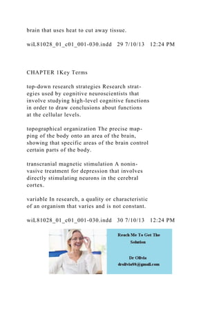 brain that uses heat to cut away tissue.
wiL81028_01_c01_001-030.indd 29 7/10/13 12:24 PM
CHAPTER 1Key Terms
top-down research strategies Research strat-
egies used by cognitive neuroscientists that
involve studying high-level cognitive functions
in order to draw conclusions about functions
at the cellular levels.
topographical organization The precise map-
ping of the body onto an area of the brain,
showing that specific areas of the brain control
certain parts of the body.
transcranial magnetic stimulation A nonin-
vasive treatment for depression that involves
directly stimulating neurons in the cerebral
cortex.
variable In research, a quality or characteristic
of an organism that varies and is not constant.
wiL81028_01_c01_001-030.indd 30 7/10/13 12:24 PM
 