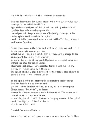 CHAPTER 2Section 2.2 The Structure of Neurons
information enters the dorsal areas. What can you predict about
damage to the spinal cord? Dam-
age to the ventral part of the spinal cord will produce motor
dysfunction, whereas damage to the
dorsal part will impair sensation. Obviously, damage to the
entire spinal cord, as when the spinal
cord is totally transected or torn apart, will affect both sensory
and motor functions.
Sensory neurons in the head and neck send their axons directly
to the brain, via cranial nerves,
which we will examine in Chapter 4. Therefore, damage to the
spinal cord does not affect sensory
or motor functions of the head. Damage to a cranial nerve will
impair the specific sense associ-
ated with that nerve. For example, damage to the olfactory
nerve, or cranial nerve I, will impair
the sense of smell, and injury to the optic nerve, also known as
cranial nerve II, will impair vision.
In the spinal cord an interneuron is a neuron that receives
information from one neuron and
passes it on to another neuron. That is, as its name implies
[inter means “between”], an inter-
neuron is situated between two other neurons. The axons and
dendrites of interneurons do not
extend beyond their cell clusters in the gray matter of the spinal
cord. See Figure 2.7 for their loca-
tion in the spinal cord.
Special Features of Neurons
As you’ve just learned, neurons are a unique type of cell. They
 