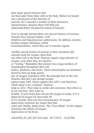 have many special features that
set them apart from other cells in the body. Before we launch
into a discussion of the function of
neurons, let’s consider a number of their distinctive
characteristics, because these will help you
understand better the peculiar nature of neurons.
You’ve already learned about two special features of neurons.
Neurons have unusual shapes, with
dendrites and long processes called axons. In addition, neurons
produce unique substances called
neurotransmitters, which they use to transmit signals.
Another special feature of neurons is their enormous and
constant need for oxygen, more than
any other cell in the body. Neurons require large amounts of
oxygen, even when they are inactive
or “resting.” Remember that neurons have large numbers of
mitochondria throughout their cell
bodies, dendrites, and axons. These mitochondria are miniature
factories that use huge quanti-
ties of oxygen to produce ATP, the principal fuel of the cell.
Neurons that don’t get enough oxygen
cannot make ATP, which supports the cell’s vital functions.
Think about it for a moment. Neurons
keep us alive: They keep us awake and conscious, they allow us
to see and hear, they make us
breathe. If your brain does not get the oxygen it needs, if it is
deprived of oxygen for more than 10
to 15 seconds, then you lose consciousness. If oxygen
deprivation continues for longer than that,
coma and, finally, death ensue. The “Case Study” in this chapter
illustrates the effects of oxygen
deprivation on the brain.
wiL81028_02_c02_031-074.indd 44 7/10/13 12:24 PM
 