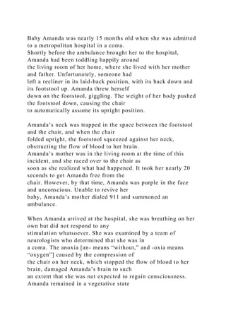Baby Amanda was nearly 15 months old when she was admitted
to a metropolitan hospital in a coma.
Shortly before the ambulance brought her to the hospital,
Amanda had been toddling happily around
the living room of her home, where she lived with her mother
and father. Unfortunately, someone had
left a recliner in its laid-back position, with its back down and
its footstool up. Amanda threw herself
down on the footstool, giggling. The weight of her body pushed
the footstool down, causing the chair
to automatically assume its upright position.
Amanda’s neck was trapped in the space between the footstool
and the chair, and when the chair
folded upright, the footstool squeezed against her neck,
obstructing the flow of blood to her brain.
Amanda’s mother was in the living room at the time of this
incident, and she raced over to the chair as
soon as she realized what had happened. It took her nearly 20
seconds to get Amanda free from the
chair. However, by that time, Amanda was purple in the face
and unconscious. Unable to revive her
baby, Amanda’s mother dialed 911 and summoned an
ambulance.
When Amanda arrived at the hospital, she was breathing on her
own but did not respond to any
stimulation whatsoever. She was examined by a team of
neurologists who determined that she was in
a coma. The anoxia [an- means “without,” and -oxia means
“oxygen”] caused by the compression of
the chair on her neck, which stopped the flow of blood to her
brain, damaged Amanda’s brain to such
an extent that she was not expected to regain consciousness.
Amanda remained in a vegetative state
 