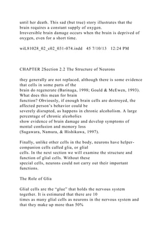 until her death. This sad (but true) story illustrates that the
brain requires a constant supply of oxygen.
Irreversible brain damage occurs when the brain is deprived of
oxygen, even for a short time.
wiL81028_02_c02_031-074.indd 45 7/10/13 12:24 PM
CHAPTER 2Section 2.2 The Structure of Neurons
they generally are not replaced, although there is some evidence
that cells in some parts of the
brain do regenerate (Barinaga, 1998; Gould & McEwen, 1993).
What does this mean for brain
function? Obviously, if enough brain cells are destroyed, the
affected person’s behavior could be
severely disrupted, as happens in chronic alcoholism. A large
percentage of chronic alcoholics
show evidence of brain damage and develop symptoms of
mental confusion and memory loss
(Sugawara, Namura, & Hishikawa, 1997).
Finally, unlike other cells in the body, neurons have helper-
companion cells called glia, or glial
cells. In the next section we will examine the structure and
function of glial cells. Without these
special cells, neurons could not carry out their important
functions.
The Role of Glia
Glial cells are the “glue” that holds the nervous system
together. It is estimated that there are 10
times as many glial cells as neurons in the nervous system and
that they make up more than 50%
 