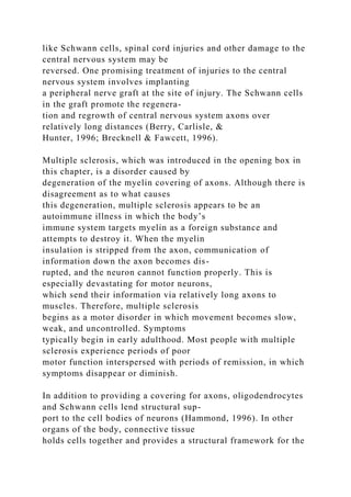 like Schwann cells, spinal cord injuries and other damage to the
central nervous system may be
reversed. One promising treatment of injuries to the central
nervous system involves implanting
a peripheral nerve graft at the site of injury. The Schwann cells
in the graft promote the regenera-
tion and regrowth of central nervous system axons over
relatively long distances (Berry, Carlisle, &
Hunter, 1996; Brecknell & Fawcett, 1996).
Multiple sclerosis, which was introduced in the opening box in
this chapter, is a disorder caused by
degeneration of the myelin covering of axons. Although there is
disagreement as to what causes
this degeneration, multiple sclerosis appears to be an
autoimmune illness in which the body’s
immune system targets myelin as a foreign substance and
attempts to destroy it. When the myelin
insulation is stripped from the axon, communication of
information down the axon becomes dis-
rupted, and the neuron cannot function properly. This is
especially devastating for motor neurons,
which send their information via relatively long axons to
muscles. Therefore, multiple sclerosis
begins as a motor disorder in which movement becomes slow,
weak, and uncontrolled. Symptoms
typically begin in early adulthood. Most people with multiple
sclerosis experience periods of poor
motor function interspersed with periods of remission, in which
symptoms disappear or diminish.
In addition to providing a covering for axons, oligodendrocytes
and Schwann cells lend structural sup-
port to the cell bodies of neurons (Hammond, 1996). In other
organs of the body, connective tissue
holds cells together and provides a structural framework for the
 