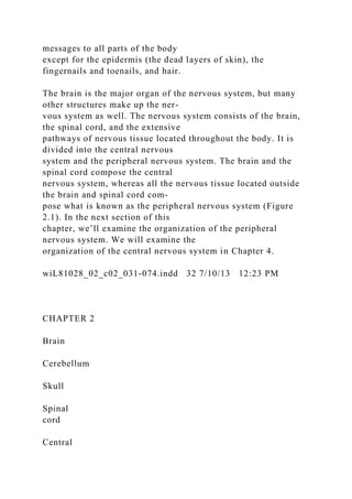 messages to all parts of the body
except for the epidermis (the dead layers of skin), the
fingernails and toenails, and hair.
The brain is the major organ of the nervous system, but many
other structures make up the ner-
vous system as well. The nervous system consists of the brain,
the spinal cord, and the extensive
pathways of nervous tissue located throughout the body. It is
divided into the central nervous
system and the peripheral nervous system. The brain and the
spinal cord compose the central
nervous system, whereas all the nervous tissue located outside
the brain and spinal cord com-
pose what is known as the peripheral nervous system (Figure
2.1). In the next section of this
chapter, we’ll examine the organization of the peripheral
nervous system. We will examine the
organization of the central nervous system in Chapter 4.
wiL81028_02_c02_031-074.indd 32 7/10/13 12:23 PM
CHAPTER 2
Brain
Cerebellum
Skull
Spinal
cord
Central
 