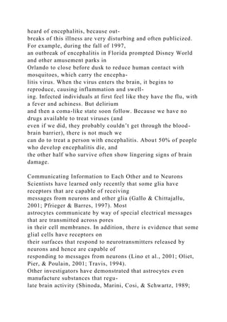 heard of encephalitis, because out-
breaks of this illness are very disturbing and often publicized.
For example, during the fall of 1997,
an outbreak of encephalitis in Florida prompted Disney World
and other amusement parks in
Orlando to close before dusk to reduce human contact with
mosquitoes, which carry the encepha-
litis virus. When the virus enters the brain, it begins to
reproduce, causing inflammation and swell-
ing. Infected individuals at first feel like they have the flu, with
a fever and achiness. But delirium
and then a coma-like state soon follow. Because we have no
drugs available to treat viruses (and
even if we did, they probably couldn’t get through the blood-
brain barrier), there is not much we
can do to treat a person with encephalitis. About 50% of people
who develop encephalitis die, and
the other half who survive often show lingering signs of brain
damage.
Communicating Information to Each Other and to Neurons
Scientists have learned only recently that some glia have
receptors that are capable of receiving
messages from neurons and other glia (Gallo & Chittajallu,
2001; Pfrieger & Barres, 1997). Most
astrocytes communicate by way of special electrical messages
that are transmitted across pores
in their cell membranes. In addition, there is evidence that some
glial cells have receptors on
their surfaces that respond to neurotransmitters released by
neurons and hence are capable of
responding to messages from neurons (Lino et al., 2001; Oliet,
Pier, & Poulain, 2001; Travis, 1994).
Other investigators have demonstrated that astrocytes even
manufacture substances that regu-
late brain activity (Shinoda, Marini, Cosi, & Schwartz, 1989;
 