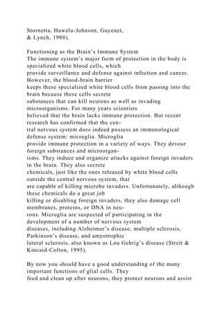 Stornetta, Hawelu-Johnson, Guyenet,
& Lynch, 1988).
Functioning as the Brain’s Immune System
The immune system’s major form of protection in the body is
specialized white blood cells, which
provide surveillance and defense against infection and cancer.
However, the blood-brain barrier
keeps these specialized white blood cells from passing into the
brain because these cells secrete
substances that can kill neurons as well as invading
microorganisms. For many years scientists
believed that the brain lacks immune protection. But recent
research has confirmed that the cen-
tral nervous system does indeed possess an immunological
defense system: microglia. Microglia
provide immune protection in a variety of ways. They devour
foreign substances and microorgan-
isms. They induce and organize attacks against foreign invaders
in the brain. They also secrete
chemicals, just like the ones released by white blood cells
outside the central nervous system, that
are capable of killing microbe invaders. Unfortunately, although
these chemicals do a great job
killing or disabling foreign invaders, they also damage cell
membranes, proteins, or DNA in neu-
rons. Microglia are suspected of participating in the
development of a number of nervous system
diseases, including Alzheimer’s disease, multiple sclerosis,
Parkinson’s disease, and amyotrophic
lateral sclerosis, also known as Lou Gehrig’s disease (Streit &
Kincaid-Colton, 1995).
By now you should have a good understanding of the many
important functions of glial cells. They
feed and clean up after neurons, they protect neurons and assist
 