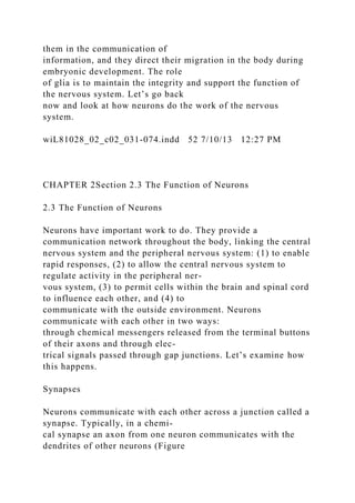 them in the communication of
information, and they direct their migration in the body during
embryonic development. The role
of glia is to maintain the integrity and support the function of
the nervous system. Let’s go back
now and look at how neurons do the work of the nervous
system.
wiL81028_02_c02_031-074.indd 52 7/10/13 12:27 PM
CHAPTER 2Section 2.3 The Function of Neurons
2.3 The Function of Neurons
Neurons have important work to do. They provide a
communication network throughout the body, linking the central
nervous system and the peripheral nervous system: (1) to enable
rapid responses, (2) to allow the central nervous system to
regulate activity in the peripheral ner-
vous system, (3) to permit cells within the brain and spinal cord
to influence each other, and (4) to
communicate with the outside environment. Neurons
communicate with each other in two ways:
through chemical messengers released from the terminal buttons
of their axons and through elec-
trical signals passed through gap junctions. Let’s examine how
this happens.
Synapses
Neurons communicate with each other across a junction called a
synapse. Typically, in a chemi-
cal synapse an axon from one neuron communicates with the
dendrites of other neurons (Figure
 