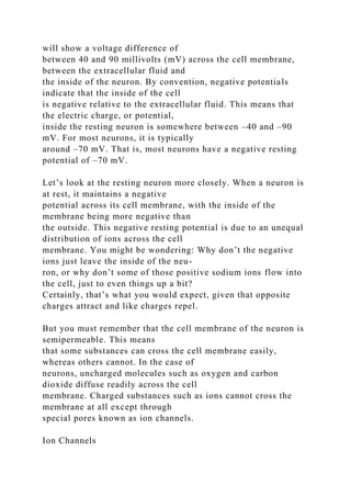 will show a voltage difference of
between 40 and 90 millivolts (mV) across the cell membrane,
between the extracellular fluid and
the inside of the neuron. By convention, negative potentials
indicate that the inside of the cell
is negative relative to the extracellular fluid. This means that
the electric charge, or potential,
inside the resting neuron is somewhere between –40 and –90
mV. For most neurons, it is typically
around –70 mV. That is, most neurons have a negative resting
potential of –70 mV.
Let’s look at the resting neuron more closely. When a neuron is
at rest, it maintains a negative
potential across its cell membrane, with the inside of the
membrane being more negative than
the outside. This negative resting potential is due to an unequal
distribution of ions across the cell
membrane. You might be wondering: Why don’t the negative
ions just leave the inside of the neu-
ron, or why don’t some of those positive sodium ions flow into
the cell, just to even things up a bit?
Certainly, that’s what you would expect, given that opposite
charges attract and like charges repel.
But you must remember that the cell membrane of the neuron is
semipermeable. This means
that some substances can cross the cell membrane easily,
whereas others cannot. In the case of
neurons, uncharged molecules such as oxygen and carbon
dioxide diffuse readily across the cell
membrane. Charged substances such as ions cannot cross the
membrane at all except through
special pores known as ion channels.
Ion Channels
 