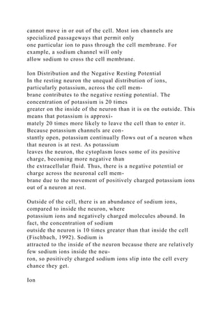 cannot move in or out of the cell. Most ion channels are
specialized passageways that permit only
one particular ion to pass through the cell membrane. For
example, a sodium channel will only
allow sodium to cross the cell membrane.
Ion Distribution and the Negative Resting Potential
In the resting neuron the unequal distribution of ions,
particularly potassium, across the cell mem-
brane contributes to the negative resting potential. The
concentration of potassium is 20 times
greater on the inside of the neuron than it is on the outside. This
means that potassium is approxi-
mately 20 times more likely to leave the cell than to enter it.
Because potassium channels are con-
stantly open, potassium continually flows out of a neuron when
that neuron is at rest. As potassium
leaves the neuron, the cytoplasm loses some of its positive
charge, becoming more negative than
the extracellular fluid. Thus, there is a negative potential or
charge across the neuronal cell mem-
brane due to the movement of positively charged potassium ions
out of a neuron at rest.
Outside of the cell, there is an abundance of sodium ions,
compared to inside the neuron, where
potassium ions and negatively charged molecules abound. In
fact, the concentration of sodium
outside the neuron is 10 times greater than that inside the cell
(Fischbach, 1992). Sodium is
attracted to the inside of the neuron because there are relatively
few sodium ions inside the neu-
ron, so positively charged sodium ions slip into the cell every
chance they get.
Ion
 