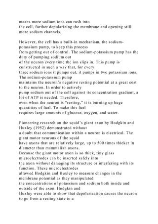 means more sodium ions can rush into
the cell, further depolarizing the membrane and opening still
more sodium channels.
However, the cell has a built-in mechanism, the sodium-
potassium pump, to keep this process
from getting out of control. The sodium-potassium pump has the
duty of pumping sodium out
of the neuron every time the ion slips in. This pump is
constructed in such a way that, for every
three sodium ions it pumps out, it pumps in two potassium ions.
The sodium-potassium pump
maintains the neuron’s negative resting potential at a great cost
to the neuron. In order to actively
pump sodium out of the cell against its concentration gradient, a
lot of ATP is needed. Therefore,
even when the neuron is “resting,” it is burning up huge
quantities of fuel. To make this fuel
requires large amounts of glucose, oxygen, and water.
Pioneering research on the squid’s giant axon by Hodgkin and
Huxley (1952) demonstrated without
a doubt that communication within a neuron is electrical. The
giant motor neurons of the squid
have axons that are relatively large, up to 500 times thicker in
diameter than mammalian axons.
Because the giant motor axon is so thick, tiny glass
microelectrodes can be inserted safely into
the axon without damaging its structure or interfering with its
function. These microelectrodes
allowed Hodgkin and Huxley to measure changes in the
membrane potential as they manipulated
the concentrations of potassium and sodium both inside and
outside of the axon. Hodgkin and
Huxley were able to show that depolarization causes the neuron
to go from a resting state to a
 