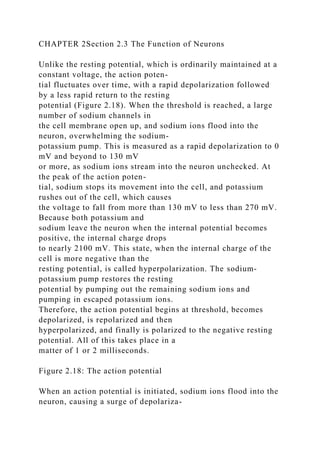CHAPTER 2Section 2.3 The Function of Neurons
Unlike the resting potential, which is ordinarily maintained at a
constant voltage, the action poten-
tial fluctuates over time, with a rapid depolarization followed
by a less rapid return to the resting
potential (Figure 2.18). When the threshold is reached, a large
number of sodium channels in
the cell membrane open up, and sodium ions flood into the
neuron, overwhelming the sodium-
potassium pump. This is measured as a rapid depolarization to 0
mV and beyond to 130 mV
or more, as sodium ions stream into the neuron unchecked. At
the peak of the action poten-
tial, sodium stops its movement into the cell, and potassium
rushes out of the cell, which causes
the voltage to fall from more than 130 mV to less than 270 mV.
Because both potassium and
sodium leave the neuron when the internal potential becomes
positive, the internal charge drops
to nearly 2100 mV. This state, when the internal charge of the
cell is more negative than the
resting potential, is called hyperpolarization. The sodium-
potassium pump restores the resting
potential by pumping out the remaining sodium ions and
pumping in escaped potassium ions.
Therefore, the action potential begins at threshold, becomes
depolarized, is repolarized and then
hyperpolarized, and finally is polarized to the negative resting
potential. All of this takes place in a
matter of 1 or 2 milliseconds.
Figure 2.18: The action potential
When an action potential is initiated, sodium ions flood into the
neuron, causing a surge of depolariza-
 