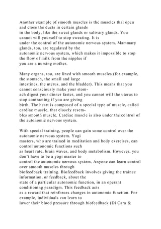 Another example of smooth muscles is the muscles that open
and close the ducts in certain glands
in the body, like the sweat glands or salivary glands. You
cannot will yourself to stop sweating. It is
under the control of the autonomic nervous system. Mammary
glands, too, are regulated by the
autonomic nervous system, which makes it impossible to stop
the flow of milk from the nipples if
you are a nursing mother.
Many organs, too, are lined with smooth muscles (for example,
the stomach, the small and large
intestines, the uterus, and the bladder). This means that you
cannot consciously make your stom-
ach digest your dinner faster, and you cannot will the uterus to
stop contracting if you are giving
birth. The heart is composed of a special type of muscle, called
cardiac muscle, that closely resem-
bles smooth muscle. Cardiac muscle is also under the control of
the autonomic nervous system.
With special training, people can gain some control over the
autonomic nervous system. Yogi
masters, who are trained in meditation and body exercises, can
control autonomic functions such
as heart rate, brain waves, and body metabolism. However, you
don’t have to be a yogi master to
control the autonomic nervous system. Anyone can learn control
over smooth muscles through
biofeedback training. Biofeedback involves giving the trainee
information, or feedback, about the
state of a particular autonomic function, in an operant
conditioning paradigm. This feedback acts
as a reward that reinforces changes in autonomic function. For
example, individuals can learn to
lower their blood pressure through biofeedback (Di Cara &
 