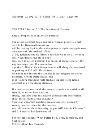wiL81028_02_c02_031-074.indd 63 7/10/13 12:28 PM
CHAPTER 2Section 2.3 The Function of Neurons
Special Properties of an Action Potential
The action potential has a number of special properties that
need to be discussed because we
will be coming back to the action potential again and again over
the course of this textbook. First
of all, action potentials follow a rule known as the all-or-none
law. According to the all-or-none
law, once an action potential has begun, it always goes all the
way to completion. If a neuron has
a peak of 130 mV, its action potential will always be measured
as peaking at 130 mV. This is true
no matter how intense the stimulus is that triggers the action
potential. A weak stimulus, as long
as it is above threshold, will produce the same size action
potential as a very strong stimulus.
If a neuron responds with the same-size action potential to all
stimuli, no matter how weak or
strong, then how does that neuron communicate information
about the intensity of the stimulus?
This is an important question because neurons, especially
sensory neurons, must be able to con-
vey information about intensity, as you will learn in Chapters 5
and 6. Research has demonstrated
For Further Thought: What Puffer Fish, Bees, Scorpions, and
Snakes Can
Tell Us About Ion Channels
 
