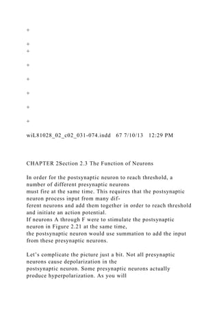 +
+
+
+
+
+
+
+
wiL81028_02_c02_031-074.indd 67 7/10/13 12:29 PM
CHAPTER 2Section 2.3 The Function of Neurons
In order for the postsynaptic neuron to reach threshold, a
number of different presynaptic neurons
must fire at the same time. This requires that the postsynaptic
neuron process input from many dif-
ferent neurons and add them together in order to reach threshold
and initiate an action potential.
If neurons A through F were to stimulate the postsynaptic
neuron in Figure 2.21 at the same time,
the postsynaptic neuron would use summation to add the input
from these presynaptic neurons.
Let’s complicate the picture just a bit. Not all presynaptic
neurons cause depolarization in the
postsynaptic neuron. Some presynaptic neurons actually
produce hyperpolarization. As you will
 