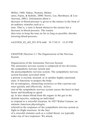 Miller, 1968; Nakao, Nomura, Shimo-
sawa, Fujita, & Kuboki, 2000; Norris, Lee, Burshteyn, & Lea-
Aravena, 2001). Information about a
decrease in blood pressure is given to the trainee in the form of
an auditory stimulus such as a
tone. That is, a tone is heard whenever the trainee has a
decrease in blood pressure. The trainee
then tries to keep the tone on for as long as possible, thereby
lowering blood pressure.
wiL81028_02_c02_031-074.indd 34 7/10/13 12:23 PM
CHAPTER 2Section 2.1 The Organization of the Nervous
System
Organization of the Autonomic Nervous System
The autonomic nervous system is composed of two divisions,
the sympathetic nervous system and
the parasympathetic nervous system. The sympathetic nervous
system becomes activated when
a person is excited, aroused, or in another highly emotional
state. It functions to prepare the body
for an emergency, channeling resources so that a person can
react quickly and effectively. Activa-
tion of the sympathetic nervous system causes the heart to beat
faster and breathing to speed
up. It also shunts blood from the organs in the gut to the
skeletal muscles, readying an individual
to respond to a stressful situation. In 1927 Walter Cannon, an
eminent American physiologist,
referred to the responses of the sympathetic nervous system as
fight-or-flight reactions. In the face
of a stressful stimulus such as a verbal threat, we typically
make one of two responses: We attack,
 