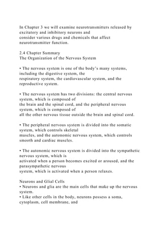 In Chapter 3 we will examine neurotransmitters released by
excitatory and inhibitory neurons and
consider various drugs and chemicals that affect
neurotransmitter function.
2.4 Chapter Summary
The Organization of the Nervous System
• The nervous system is one of the body’s many systems,
including the digestive system, the
respiratory system, the cardiovascular system, and the
reproductive system.
• The nervous system has two divisions: the central nervous
system, which is composed of
the brain and the spinal cord, and the peripheral nervous
system, which is composed of
all the other nervous tissue outside the brain and spinal cord.
• The peripheral nervous system is divided into the somatic
system, which controls skeletal
muscles, and the autonomic nervous system, which controls
smooth and cardiac muscles.
• The autonomic nervous system is divided into the sympathetic
nervous system, which is
activated when a person becomes excited or aroused, and the
parasympathetic nervous
system, which is activated when a person relaxes.
Neurons and Glial Cells
• Neurons and glia are the main cells that make up the nervous
system.
• Like other cells in the body, neurons possess a soma,
cytoplasm, cell membrane, and
 