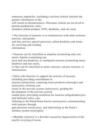 numerous organelles, including a nucleus (which contains the
genetic information of the
cell stored in chromosomes), ribosomes (which are involved in
protein production), mito-
chondria (which produce ATP), dendrites, and one axon.
• The function of neurons is to communicate with other neurons,
muscles, and glands,
and they possess special processes called dendrites and axons
for receiving and sending
information.
• Neurons can be classified as unipolar (containing only one
axon), bipolar (containing one
axon and one dendrite), or multipolar neurons (containing many
dendrites and one axon),
or they can be classified as motor neurons, sensory neurons, or
interneurons.
• Glial cells function to support the activity of neurons,
including providing nourishment to
neurons (astrocytes), removing waste products (microglia and
astrocytes), forming scar
tissue in the nervous system (astrocytes), guiding the
development of the nervous system
(radial glia), providing insulation for neurons (oligodendrocytes
and Schwann cells), con-
tributing to the blood-brain barrier (astrocytes), communicating
with neurons through
gap junctions (astrocytes), and functioning as the brain’s
immune system (microglia).
• Multiple sclerosis is a disorder caused by degeneration of the
myelin covering of axons.
 