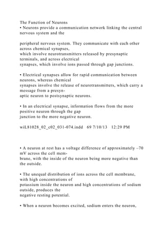 The Function of Neurons
• Neurons provide a communication network linking the central
nervous system and the
peripheral nervous system. They communicate with each other
across chemical synapses,
which involve neurotransmitters released by presynaptic
terminals, and across electrical
synapses, which involve ions passed through gap junctions.
• Electrical synapses allow for rapid communication between
neurons, whereas chemical
synapses involve the release of neurotransmitters, which carry a
message from a presyn-
aptic neuron to postsynaptic neurons.
• In an electrical synapse, information flows from the more
positive neuron through the gap
junction to the more negative neuron.
wiL81028_02_c02_031-074.indd 69 7/10/13 12:29 PM
• A neuron at rest has a voltage difference of approximately –70
mV across the cell mem-
brane, with the inside of the neuron being more negative than
the outside.
• The unequal distribution of ions across the cell membrane,
with high concentrations of
potassium inside the neuron and high concentrations of sodium
outside, produces the
negative resting potential.
• When a neuron becomes excited, sodium enters the neuron,
 