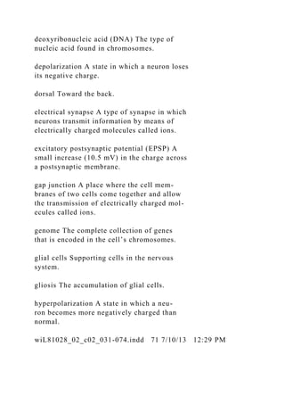 deoxyribonucleic acid (DNA) The type of
nucleic acid found in chromosomes.
depolarization A state in which a neuron loses
its negative charge.
dorsal Toward the back.
electrical synapse A type of synapse in which
neurons transmit information by means of
electrically charged molecules called ions.
excitatory postsynaptic potential (EPSP) A
small increase (10.5 mV) in the charge across
a postsynaptic membrane.
gap junction A place where the cell mem-
branes of two cells come together and allow
the transmission of electrically charged mol-
ecules called ions.
genome The complete collection of genes
that is encoded in the cell’s chromosomes.
glial cells Supporting cells in the nervous
system.
gliosis The accumulation of glial cells.
hyperpolarization A state in which a neu-
ron becomes more negatively charged than
normal.
wiL81028_02_c02_031-074.indd 71 7/10/13 12:29 PM
 