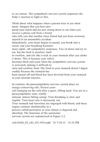 or we retreat. The sympathetic nervous system organizes the
body’s reaction to fight or flee.
Think about what happens when a person tries to eat when
upset. Imagine that you have pre-
pared your lunch and are just sitting down to eat when you
receive a phone call from a friend
who tells you that another close friend had just been seriously
injured in an automobile accident.
Immediately, your heart begins to pound, you break into a
sweat, and your breathing becomes
more rapid—all sympathetic responses. You sit down and try to
eat, but the food is tasteless, hard
to swallow, and sits like a rock in your stomach after you choke
it down. This is because your saliva
becomes thick and scant when the sympathetic nervous system
is activated, making it difficult to
taste and swallow food. The food in your stomach doesn’t digest
readily because the stomach has
been turned off and blood has been diverted from your stomach
to your skeletal muscles.
In contrast, the parasympathetic nervous system plays an
energy-conserving role. Picture your-
self lounging on the sofa after a quiet, filling meal. You are in a
parasympathetic state, totally
relaxed, almost falling asleep. Your breathing is slow and
regular. Your heart rate is decreased, too.
Your stomach and intestines are engorged with blood, and these
organs contract rhythmically in a
process called peristalsis as your dinner is digested and
absorbed. The functions of the autonomic
nervous system are summarized in Figure 2.2.
wiL81028_02_c02_031-074.indd 35 7/10/13 12:23 PM
 