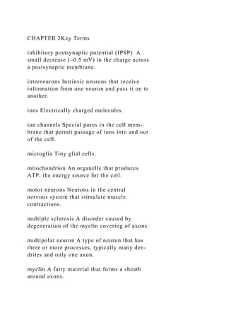 CHAPTER 2Key Terms
inhibitory postsynaptic potential (IPSP) A
small decrease (–0.5 mV) in the charge across
a postsynaptic membrane.
interneurons Intrinsic neurons that receive
information from one neuron and pass it on to
another.
ions Electrically charged molecules.
ion channels Special pores in the cell mem-
brane that permit passage of ions into and out
of the cell.
microglia Tiny glial cells.
mitochondrion An organelle that produces
ATP, the energy source for the cell.
motor neurons Neurons in the central
nervous system that stimulate muscle
contractions.
multiple sclerosis A disorder caused by
degeneration of the myelin covering of axons.
multipolar neuron A type of neuron that has
three or more processes, typically many den-
drites and only one axon.
myelin A fatty material that forms a sheath
around axons.
 