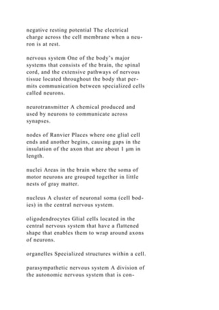 negative resting potential The electrical
charge across the cell membrane when a neu-
ron is at rest.
nervous system One of the body’s major
systems that consists of the brain, the spinal
cord, and the extensive pathways of nervous
tissue located throughout the body that per-
mits communication between specialized cells
called neurons.
neurotransmitter A chemical produced and
used by neurons to communicate across
synapses.
nodes of Ranvier Places where one glial cell
ends and another begins, causing gaps in the
insulation of the axon that are about 1 μm in
length.
nuclei Areas in the brain where the soma of
motor neurons are grouped together in little
nests of gray matter.
nucleus A cluster of neuronal soma (cell bod-
ies) in the central nervous system.
oligodendrocytes Glial cells located in the
central nervous system that have a flattened
shape that enables them to wrap around axons
of neurons.
organelles Specialized structures within a cell.
parasympathetic nervous system A division of
the autonomic nervous system that is con-
 