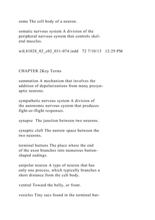 soma The cell body of a neuron.
somatic nervous system A division of the
peripheral nervous system that controls skel-
etal muscles.
wiL81028_02_c02_031-074.indd 72 7/10/13 12:29 PM
CHAPTER 2Key Terms
summation A mechanism that involves the
addition of depolarizations from many presyn-
aptic neurons.
sympathetic nervous system A division of
the autonomic nervous system that produces
fight-or-flight responses.
synapse The junction between two neurons.
synaptic cleft The narrow space between the
two neurons.
terminal buttons The place where the end
of the axon branches into numerous button-
shaped endings.
unipolar neuron A type of neuron that has
only one process, which typically branches a
short distance from the cell body.
ventral Toward the belly, or front.
vesicles Tiny sacs found in the terminal but-
 