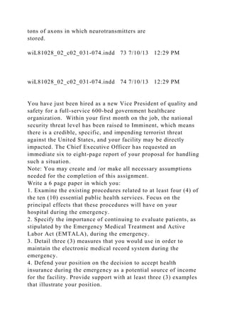 tons of axons in which neurotransmitters are
stored.
wiL81028_02_c02_031-074.indd 73 7/10/13 12:29 PM
wiL81028_02_c02_031-074.indd 74 7/10/13 12:29 PM
You have just been hired as a new Vice President of quality and
safety for a full-service 600-bed government healthcare
organization. Within your first month on the job, the national
security threat level has been raised to Imminent, which means
there is a credible, specific, and impending terrorist threat
against the United States, and your facility may be directly
impacted. The Chief Executive Officer has requested an
immediate six to eight-page report of your proposal for handling
such a situation.
Note: You may create and /or make all necessary assumptions
needed for the completion of this assignment.
Write a 6 page paper in which you:
1. Examine the existing procedures related to at least four (4) of
the ten (10) essential public health services. Focus on the
principal effects that these procedures will have on your
hospital during the emergency.
2. Specify the importance of continuing to evaluate patients, as
stipulated by the Emergency Medical Treatment and Active
Labor Act (EMTALA), during the emergency.
3. Detail three (3) measures that you would use in order to
maintain the electronic medical record system during the
emergency.
4. Defend your position on the decision to accept health
insurance during the emergency as a potential source of income
for the facility. Provide support with at least three (3) examples
that illustrate your position.
 