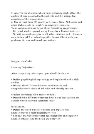 5. Analyze the extent to which this emergency might affect the
quality of care provided to the patients and the unimpeded
operation of the organization.
6. Use at least three (3) quality references. Note: Wikipedia and
other Websites do not qualify as academic resources.
Your assignment must follow these formatting requirements:
· Be typed, double spaced, using Times New Roman font (size
12), with one-inch margins on all sides; citations and references
must follow APA or school-specific format. Check with your
professor for any additional instructions.
Images.com/Corbis
Learning Objectives
After completing this chapter, you should be able to:
• Define physiological psychology and explain what this field
studies.
• Discuss the difference between cardiocentric and
encephalocentric views of behavior and identify ancient
scholars associated with each viewpoint.
• Describe the difference between holism and localization and
explain why most brain scientists favor
localization.
• Define the word multidisciplinary and explain why
neuroscience is a multidisciplinary field.
• Contrast the ways behavioral neuroscientists and cognitive
neuroscientists study the brain and behavior.
 