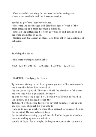 • Create a table showing the various brain lesioning and
stimulation methods and the instrumentation
needed to perform these techniques.
• Evaluate the advantages and disadvantages of each of the
brain imaging and brain recording methods.
• Explain the difference between correlation and causation and
generate examples of each.
• Distinguish biological explanations from other explanations of
behavior.
1
Studying the Brain
John Martin/Images.com/Corbis
wiL81028_01_c01_001-030.indd 1 7/10/13 12:23 PM
CHAPTER 1Studying the Brain
Tyrone was riding in the front passenger seat of his roommate’s
car when the driver lost control of
the car on an icy road. The car slid off the shoulder of the road
and collided with a guardrail. Because
he was not wearing a seat belt, Tyrone was thrown forward in
the impact, and his head struck the
dashboard with intense force. For several minutes, Tyrone was
unconscious, although he was able to
respond to rescue workers when they arrived to transport him to
the hospital. He was released from
the hospital in seemingly good health, but he began to develop
some troubling symptoms within a
couple of days. For example, he began to accuse his roommate
 