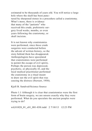 estimated to be thousands of years old. You will notice a large
hole where the skull has been punc-
tured by sharpened stones in a procedure called a craniotomy.
What’s more, there is evidence
that many of the “patients” who
received this crude, prehistoric sur-
gery lived weeks, months, or even
years following the craniotomy, or
skull incision.
It is not known why craniotomies
were performed, since these crude
surgeries were conducted before
the advent of written history, so the
story behind them has disappeared.
Anthropologists have speculated
that craniotomies were performed
to permit the escape of evil spirits.
Perhaps the person was depressed,
psychotic, or physically ill, and the
local medical practitioner performed
the craniotomy in a ritual meant
to draw out the evil spirit that was
causing the distress (Stewart, 1958).
Kjell B. Sandved/Science Source
Photo 1.1 Although it is clear that craniotomies were the first
form of brain surgery, we are unsure exactly why they were
performed. What do you speculate the ancient peoples were
trying to do?
wiL81028_01_c01_001-030.indd 2 7/10/13 12:23 PM
 