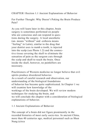CHAPTER 1Section 1.1 Ancient Explanations of Behavior
For Further Thought: Why Doesn’t Poking the Brain Produce
Pain?
As you will learn later in this chapter, brain
surgery is sometimes performed on people
who are conscious and can respond to ques-
tions during the surgery. A local anesthetic
(an- means “without” and -esthesia means
“feeling” in Latin), similar to the drug that
your dentist uses to numb a tooth, is injected
into the scalp (see Photo 1.2) and the connec-
tive tissue covering the skull to eliminate the
sensation of pain as the surgeon cuts through
the scalp and skull to reach the brain. Once
inside the skull, however, no painkillers are
necessary.
Practitioners of Western medicine no longer believe that evil
spirits produce disordered behavior.
As a result of careful research and observation, our
understanding of the biological foundations
of behavior has become quite sophisticated. In Chapter 1 we
will examine how knowledge of the
workings of the brain developed. We will review modern
techniques for studying the brain, and
we will conclude the chapter with a consideration of biological
explanations of behavior.
1.1 Ancient Explanations of Behavior
The concept of a brain did not figure prominently in the
recorded histories of most early socie-ties. In ancient China,
more than 40 centuries ago, medical personnel such as Shun
Nung (circa
 