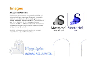 Images
Images vectorielles
Une image vectorielle (ou image en mode trait), en
informatique, est une image numérique composée
d'objets géométriques individuels (segments de
droite, polygones, arcs de cercle, etc.) dé
fi
nis chacun
par divers attributs de forme, de position, de
couleur, etc. Elle se différencie de cette manière des
images matricielles (ou « bitmap »), dans lesquelles
on travaille sur des pixels.
L'intérêt est de pouvoir redimensionner l'image à
volonté sans aucun effet d'escalier.
 
