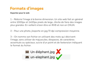 Formats d’images
Exporter pour le web
1 - Réduire l’image à la bonne dimension. Un site web fait en général
entre 1000px et 1400px pixels de large. J’évite de faire des images
plus grandes. En veillant à bien être en RVB et non en CMJN.
2 - Pour une photo, j’exporte en jpg 72 dpi compression moyenne.
3 - On nomme son
fi
chier en utilisant des mots qui décrivent
l’image, sans utiliser de majuscules, d’espaces, de caractères
accentués ou spéciaux, suivie d’un point et de l’extension indiquant
le format du
fi
chier.
 