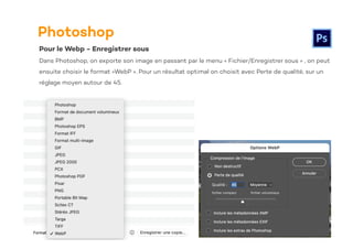 Photoshop
Pour le Webp - Enregistrer sous
Dans Photoshop, on exporte son image en passant par le menu « Fichier/Enregistrer sous » , on peut
ensuite choisir le format «WebP ». Pour un résultat optimal on choisit avec Perte de qualité, sur un
réglage moyen autour de 45.
 