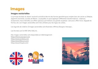 Images
Images vectorielles
Le principe de base du dessin vectoriel consiste à décrire des formes géométriques simples (arcs de cercle ou d'ellipse,
segments de droite, courbes de Bézier...), auxquelles on peut appliquer différentes transformations : rotations,
écrasement, mise à l’échelle. Les effets spéciaux permettent une grande souplesse : extrusion, effet miroir, dégradé de
formes, etc. Les images vectorielles sont trés utilisées pour les logos, les cartes…
Les logiciels de création d’images vectorielles sont Illustrator, Af
fi
nity Designer, Inkscape….
Les formats sont le PDF, EPS, SVG, AI…
Des images vectorielles sont disponibles en téléchargement
https://thenounproject.com
https://www.vecteezy.com
https://www.
fl
aticon.com/
https://www.freepik.com/
 