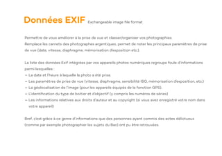 Données EXIF
Permettre de vous améliorer à la prise de vue et classer/organiser vos photographies.
Remplace les carnets des photographes argentiques, permet de noter les principaux paramètres de prise
de vue (date, vitesse, diaphragme, mémorisation d’exposition etc.).
La liste des données Exif intégrées par vos appareils photos numériques regroupe foule d’informations
parmi lesquelles :
- La date et l’heure à laquelle la photo a été prise.
- Les paramètres de prise de vue (vitesse, diaphragme, sensibilité ISO, mémorisation d’exposition, etc.)
- La géolocalisation de l’image (pour les appareils équipés de la fonction GPS).
- L’identi
fi
cation du type de boitier et d’objectif (y compris les numéros de séries)
- Les informations relatives aux droits d’auteur et au copyright (si vous avez enregistré votre nom dans
votre appareil)
Bref, c’est grâce à ce genre d’informations que des personnes ayant commis des actes délictueux
(comme par exemple photographier les sujets du Bac) ont pu être retrouvées.
Exchangeable image
fi
le format
 