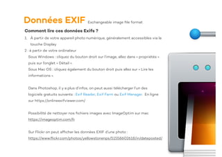 Données EXIF
Comment lire ces données Exifs ?
1. À partir de votre appareil photo numérique, généralement accessibles via la
touche Display
2 : à partir de votre ordinateur
Sous Windows : cliquez du bouton droit sur l’image, allez dans « propriétés »
puis sur l’onglet « Détail ».
Sous Mac OS : cliquez également du bouton droit puis allez sur « Lire les
informations ».
Dans Photoshop, il y a plus d’infos, on peut aussi télécharger l’un des
logiciels gratuits suivants : Exif Reader, Exif Farm ou Exif Manager. En ligne
sur https://onlineexifviewer.com/
Possibilité de nettoyer nos
fi
chiers images avec ImageOptim sur mac
https://imageoptim.com/fr
Sur Flickr on peut af
fi
cher les données EXIF d’une photo :
https://www.
fl
ickr.com/photos/yellowstonenps/51558602618/in/dateposted/
Exchangeable image
fi
le format
 