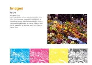 Images
CMJN
Quadrichromie
La quadrichromie ou CMJN (cyan, magenta, jaune,
noir) est un procédé d'imprimerie permettant de
reproduire un large spectre colorimétrique à partir
des trois teintes de base (le cyan, le magenta et le
jaune) auxquelles on ajoute le noir imprimé sur du
papier blanc.
 