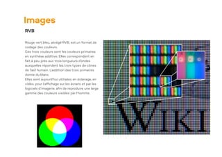 Images
RVB
Rouge vert bleu, abrégé RVB, est un format de
codage des couleurs.
Ces trois couleurs sont les couleurs primaires
en synthèse additive. Elles correspondent en
fait à peu près aux trois longueurs d’ondes
auxquelles répondent les trois types de cônes
de l’œil humain. L’addition des trois primaires
donne du blanc.
Elles sont aujourd’hui utilisées en éclairage, en
vidéo, pour l’af
fi
chage sur les écrans et par les
logiciels d’imagerie, a
fi
n de reproduire une large
gamme des couleurs visibles par l’homme.
 