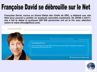 Françoise David se débrouille sur le Net Françoise David, exclue au Grand Débat des Chefs de SRC, a éllaboré son site Web pour pouvoir y publier en quelques secondes seulement. De 20h00 à 22h11, elle a fait le débat et quelques 200 000 personnes ont sû la lire avec attention (selon le robot  [email_address] ). 
