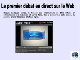 Le premier débat en direct sur le Web Depuis quelques temps, le Réseau des informations de SRC diffuse en simmultanné à la télévision et sur la Toile. Cela a donné lieu, cette année, au premier Grand Débat des Chefs en ligne. 