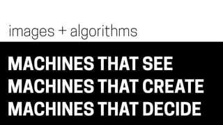 MACHINES THAT SEE
MACHINES THAT CREATE
MACHINES THAT DECIDE
images + algorithms
 