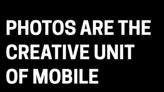 PHOTOS ARE THE
CREATIVE UNIT
OF MOBILE
 