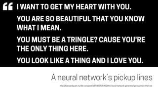 I WANT TO GET MY HEART WITH YOU.
YOU ARE SO BEAUTIFUL THAT YOU KNOW
WHAT I MEAN.
YOU MUST BE A TRINGLE? CAUSE YOU’RE
THE ONLY THING HERE.
YOU LOOK LIKE A THING AND I LOVE YOU.
A neural network’s pickup lines
“
http://lewisandquark.tumblr.com/post/159302925452/the-neural-network-generated-pickup-lines-that-are
 